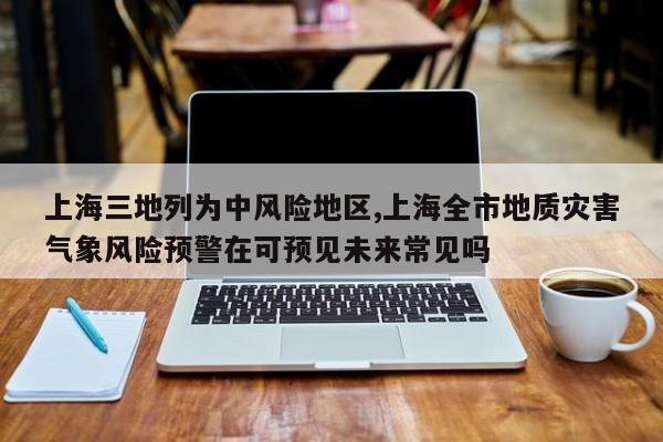 上海三地列为中风险地区,上海全市地质灾害气象风险预警在可预见未来常见吗